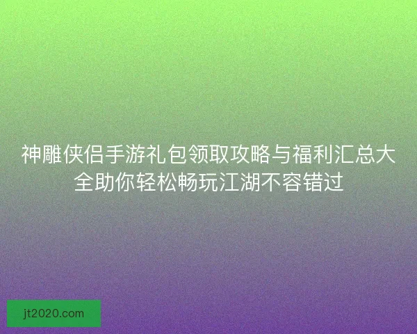 神雕侠侣手游礼包领取攻略与福利汇总大全助你轻松畅玩江湖不容错过