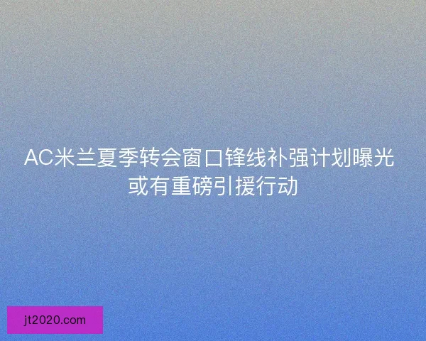 AC米兰夏季转会窗口锋线补强计划曝光 或有重磅引援行动