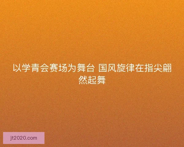 以学青会赛场为舞台 国风旋律在指尖翩然起舞