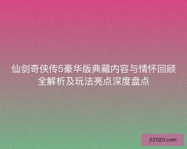 仙剑奇侠传5豪华版典藏内容与情怀回顾全解析及玩法亮点深度盘点