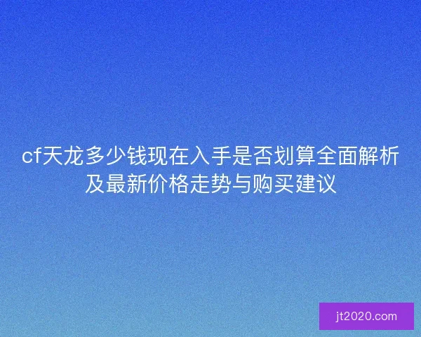 cf天龙多少钱现在入手是否划算全面解析及最新价格走势与购买建议